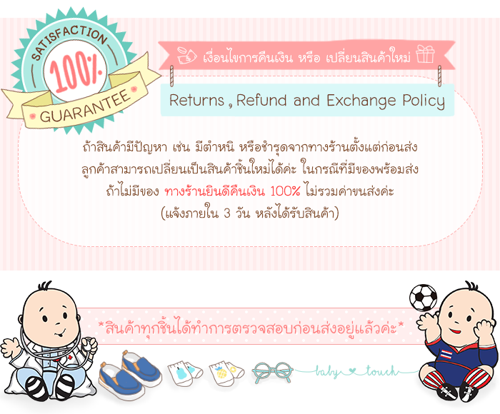 baby touch เงื่อนไขการคืนเงิน หรือ เปลี่ยนสินค้าใหม่ ถ้าสินค้ามีปัญหา เช่น มีตำหนิ หรือชำรุดจากทางร้านตั้งแต่ก่อนส่ง ลูกค้าสามารถเปลี่ยนเป็นสินค้าชิ้นใหม่ได้ค่ะ ในกรณีที่มีของพร้อมส่ง ถ้าไม่มีของ ทางร้านยินดีคืนเงิน 100% ไม่รวมค่าขนส่งค่ะ (แจ้งภายใน 3 วัน หลังได้รับสินค้า)